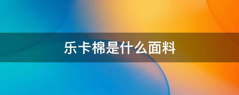 乐卡棉是什么面料 棉是什么面料