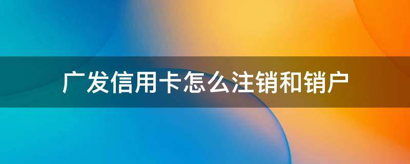 广发信用卡怎么注销和销户（如何注销广发信用卡）