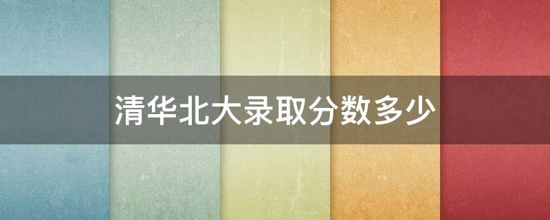 清华北大录取分数多少 2022年清华北大录取分数多少