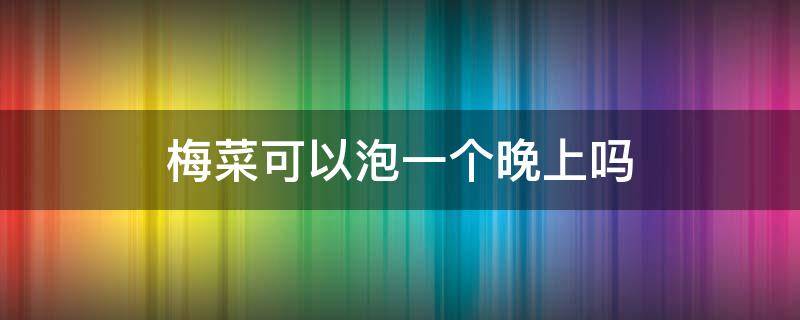 梅菜可以泡一个晚上吗（梅干菜泡一个晚上可以吗）