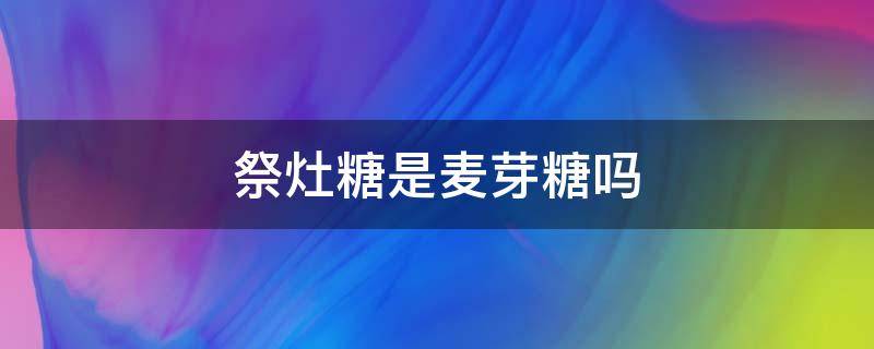 祭灶糖是麦芽糖吗（灶糖是不是麦芽糖）