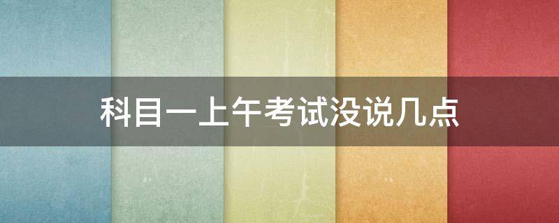 科目一上午考试没说几点 科目一说是上午考没说几点