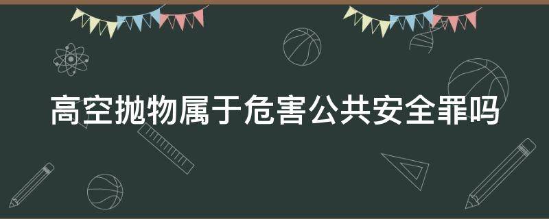 高空抛物属于危害公共安全罪吗 高空抛物属于危害公共安全罪吗为什么