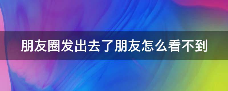 朋友圈发出去了朋友怎么看不到 朋友圈发出去了朋友怎么看不到了