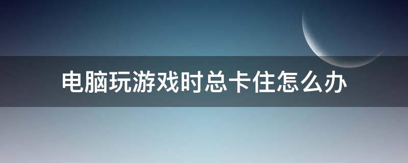 电脑玩游戏时总卡住怎么办（电脑打游戏卡住怎么办）