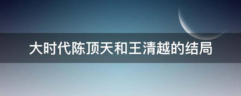 大时代陈顶天和王清越的结局（《大时代》陈顶天结局）