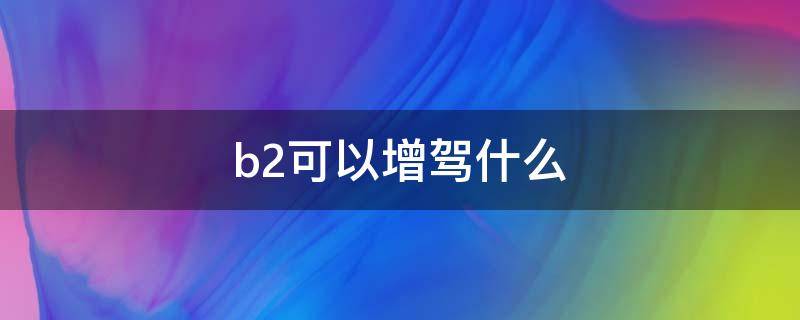 b2可以增驾什么 b2可以增驾什么证