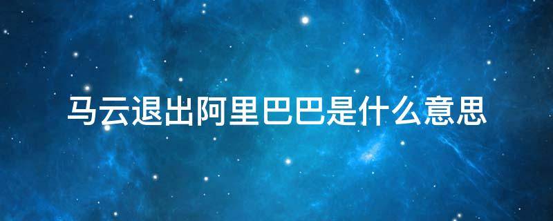 马云退出阿里巴巴是什么意思 马云退出阿里巴巴去做什么