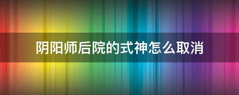 阴阳师后院的式神怎么取消 阴阳师怎么撤下式神