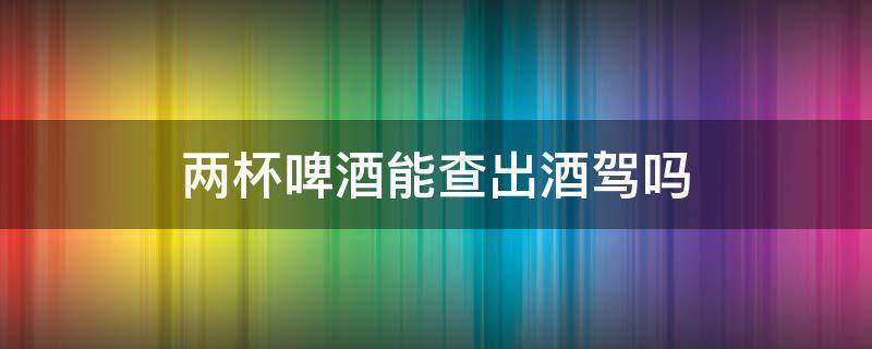 两杯啤酒能查出酒驾吗 两小杯啤酒能查出酒驾吗