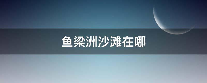 鱼梁洲沙滩在哪 鱼梁洲沙滩人工沙滩怎么走