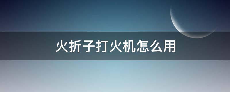 火折子打火机怎么用 火折子吹一吹电子打火机怎么用