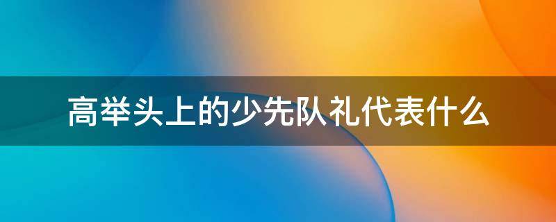 高举头上的少先队礼代表什么 少先队敬礼为什么要举过头