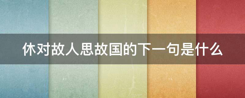 休对故人思故国的下一句是什么（休对故人思故国全诗）