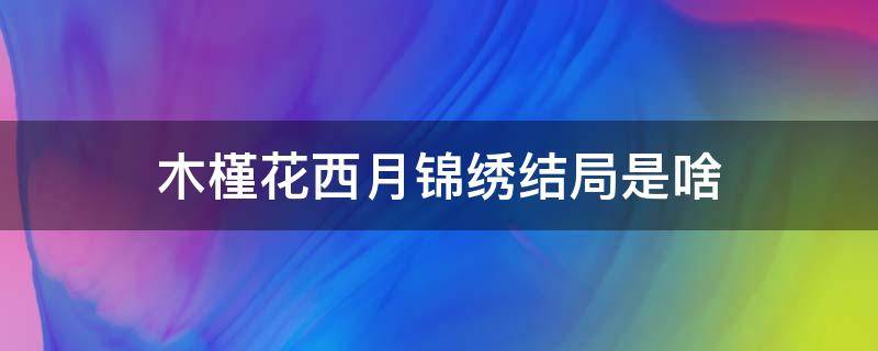 木槿花西月锦绣结局是啥（木槿花西月锦绣 锦绣结局）