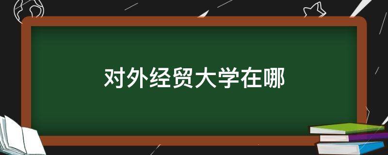 对外经贸大学在哪（对外经贸大学在哪儿）