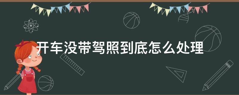 开车没带驾照到底怎么处理（如果开车没带驾照怎么办）