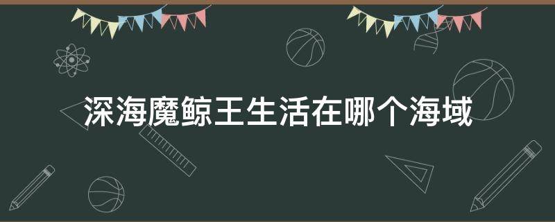 深海魔鲸王生活在哪个海域 深海魔鲸王生活在哪片海域