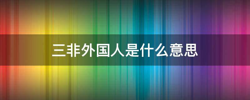 三非外国人是什么意思 三非外国人指的是哪三非