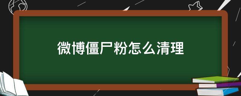 微博僵尸粉怎么清理（怎么快速清理微博僵尸粉）