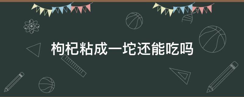 枸杞粘成一坨还能吃吗 枸杞粘成一坨怎么办