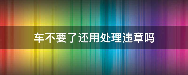 车不要了还用处理违章吗（如果车不要了用不用处理违章）