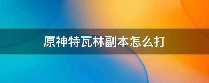 原神特瓦林副本怎么打 原神特瓦林副本怎么打18级