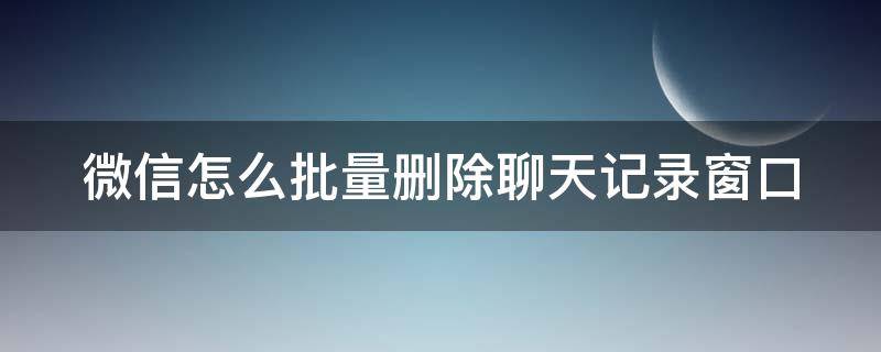 微信怎么批量删除聊天记录窗口（微信怎么批量删除聊天记录窗口显示）