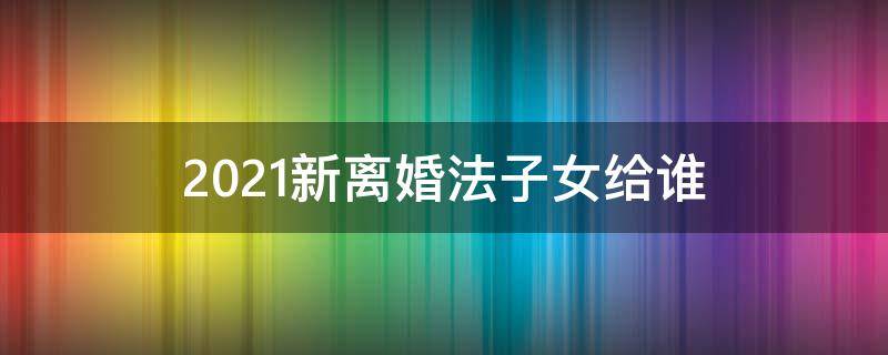 2021新离婚法子女给谁 2021年新婚姻法离婚孩子归谁