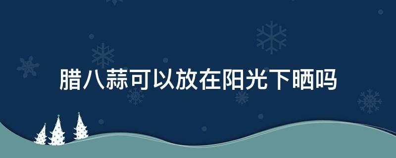 腊八蒜可以放在阳光下晒吗（腊八蒜能在阳光下晒吗）