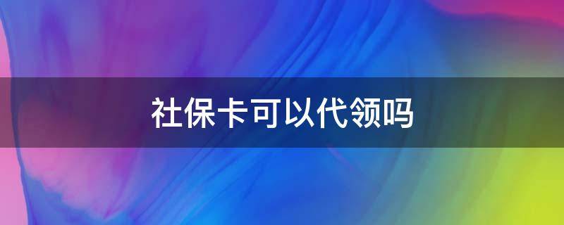 社保卡可以代领吗（社保卡可以代领吗需要什么资料）