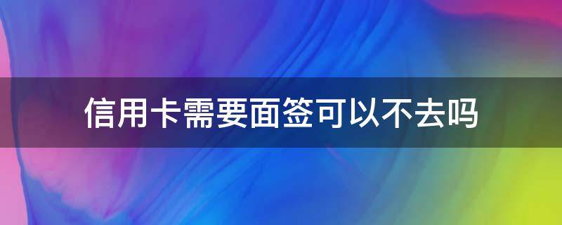 信用卡需要面签可以不去吗（办信用卡不用去银行面签）