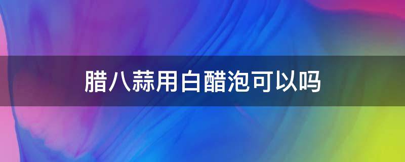 腊八蒜用白醋泡可以吗（腊八蒜能用白醋泡吗）