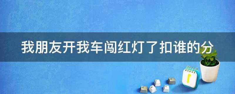 我朋友开我车闯红灯了扣谁的分（我朋友开我车闯了红灯怎么办）