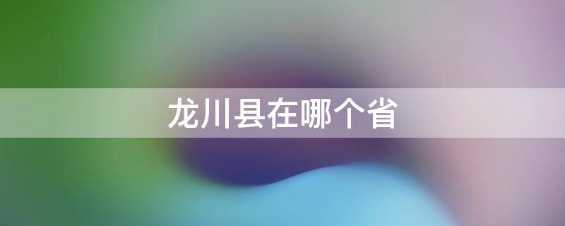 龙川县在哪个省 龙川县在哪个省市