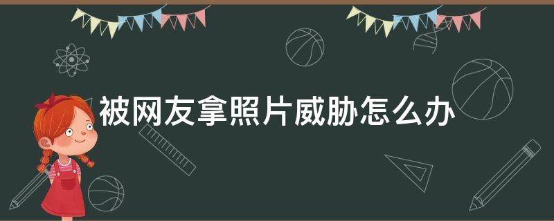 被网友拿照片威胁怎么办 被网友拿照片威胁怎么办自己也没发过照片