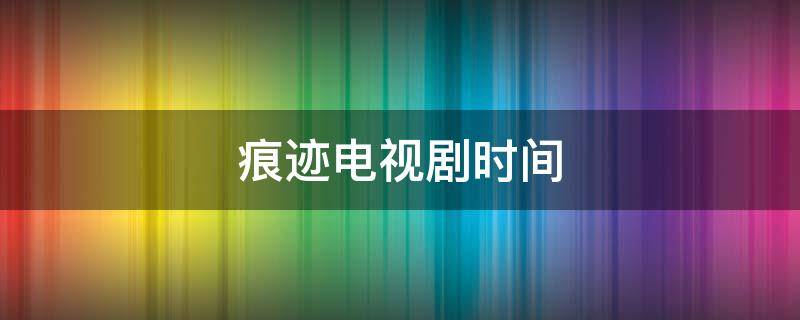 痕迹电视剧时间（痕迹电视剧拍摄时间）