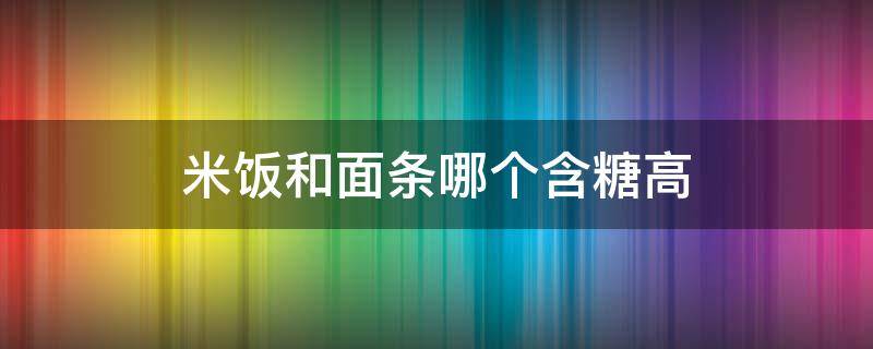 米饭和面条哪个含糖高 米饭和面条哪个含糖高?