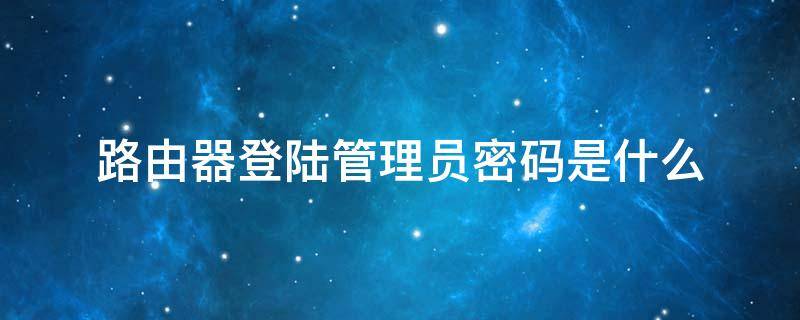 路由器登陆管理员密码是什么（路由器管理员密码是登录密码吗）