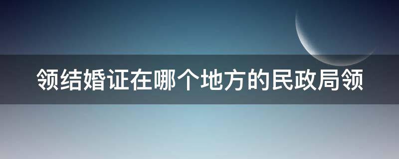 领结婚证在哪个地方的民政局领 领结婚证去哪个民政局都行吗