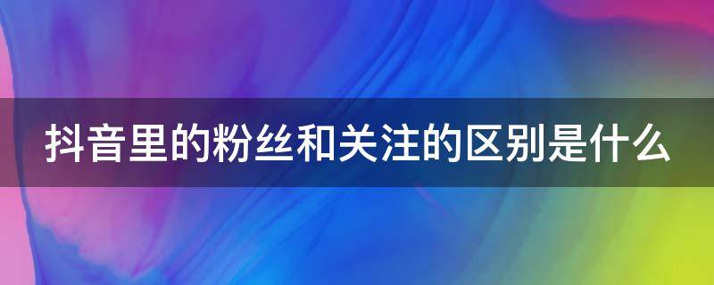 抖音里的粉丝和关注的区别是什么（抖音里的粉丝跟关注有什么区别）