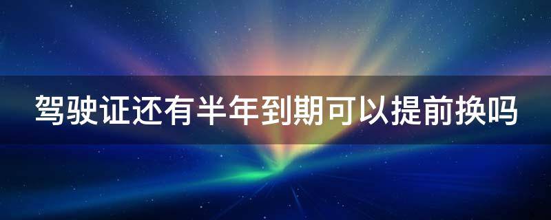 驾驶证还有半年到期可以提前换吗 驾驶证还有半年到期可以提前换吗多少钱