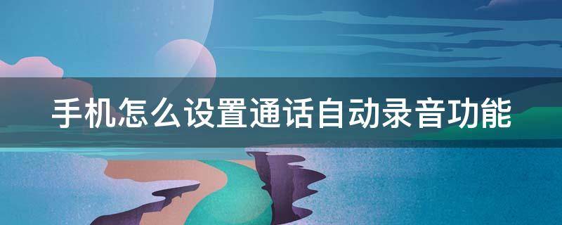 手机怎么设置通话自动录音功能 手机怎样设置通话自动录音功能