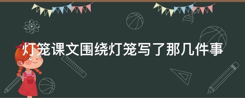 灯笼课文围绕灯笼写了那几件事 灯笼这篇文章围绕灯笼写了哪几件事