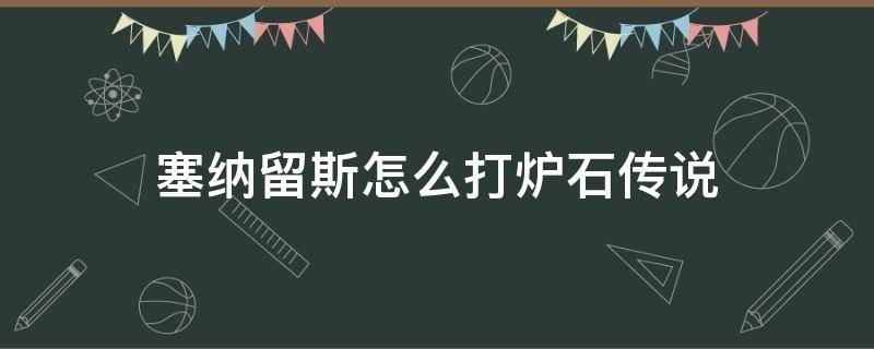 塞纳留斯怎么打炉石传说 炉石传说打塞纳留斯攻略