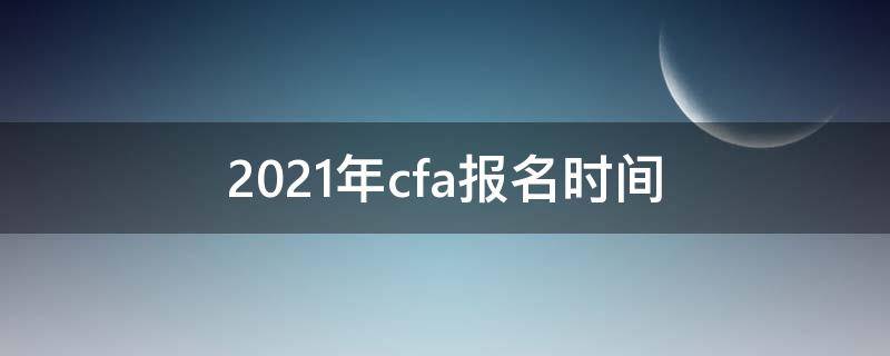 2021年cfa报名时间（2021年cfa第一阶段报名截止时间）