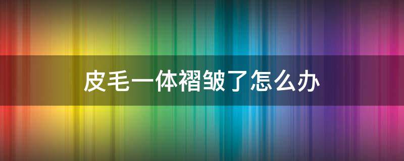 皮毛一体褶皱了怎么办（皮毛一体有褶皱怎么弄平整）