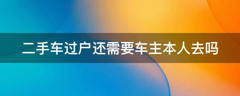 二手车过户还需要车主本人去吗 二手车过户还需要车主本人去吗怎么办