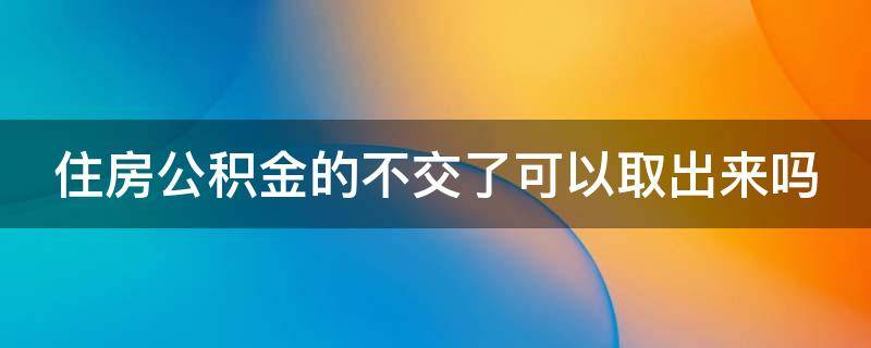 住房公积金的不交了可以取出来吗（住房公积金不交了能取出来吗）