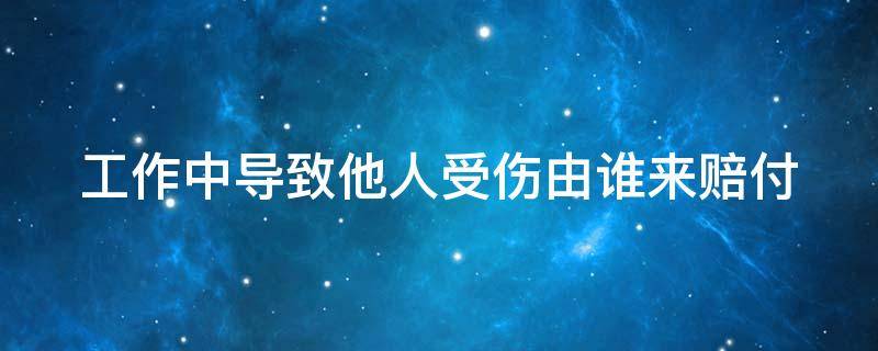 工作中导致他人受伤由谁来赔付（工作中导致他人受伤由谁来赔付责任）